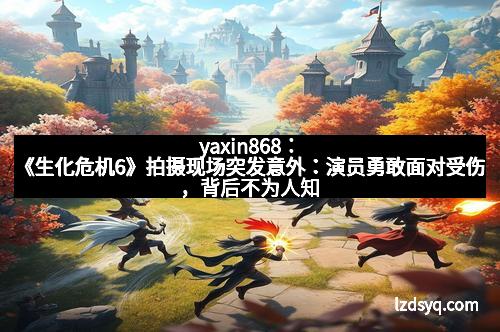 yaxin868：《生化危机6》拍摄现场突发意外：演员勇敢面对受伤，背后不为人知的艰辛与坚持