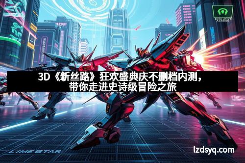 3D《新丝路》狂欢盛典庆不删档内测，带你走进史诗级冒险之旅